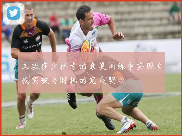 文班在少林寺的康复训练中实现自我突破与时机的完美契合