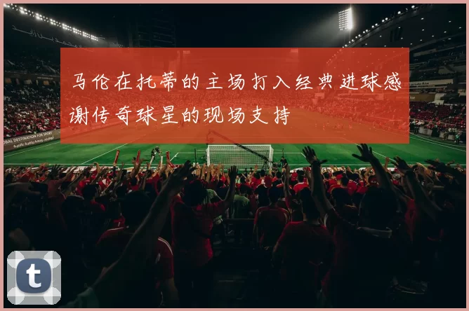 马伦在托蒂的主场打入经典进球感谢传奇球星的现场支持