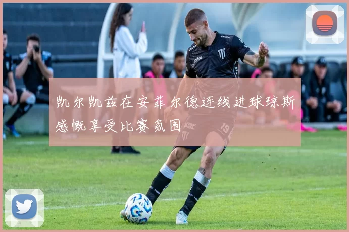 凯尔凯兹在安菲尔德连线进球琼斯感慨享受比赛氛围