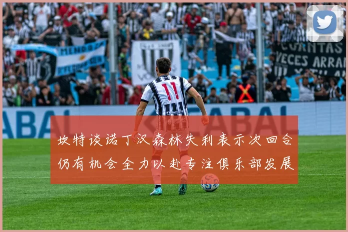 坎特谈诺丁汉森林失利表示次回合仍有机会全力以赴专注俱乐部发展