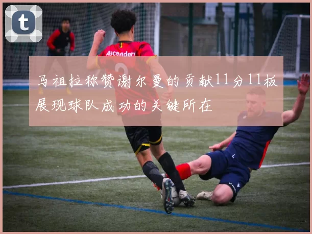马祖拉称赞谢尔曼的贡献11分11板展现球队成功的关键所在