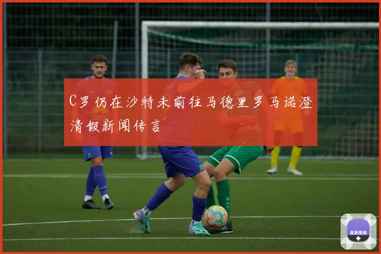 C罗仍在沙特未前往马德里罗马诺澄清假新闻传言