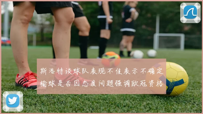 斯洛特谈球队表现不佳表示不确定输球是否因态度问题强调欧冠资格的重要性