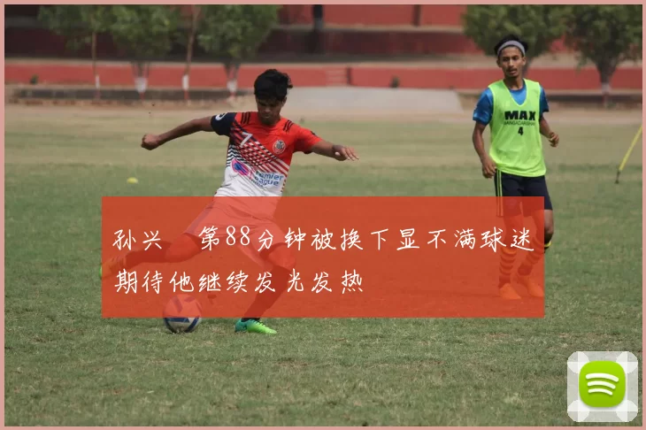 孙兴慜第88分钟被换下显不满球迷期待他继续发光发热