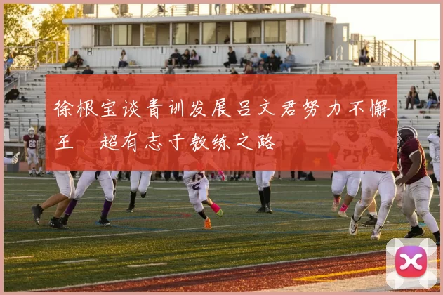 徐根宝谈青训发展吕文君努力不懈王燊超有志于教练之路
