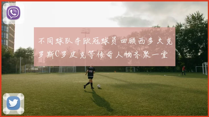 不同球队夺欧冠球员回顾西多夫克罗斯C罗皮克等传奇人物齐聚一堂