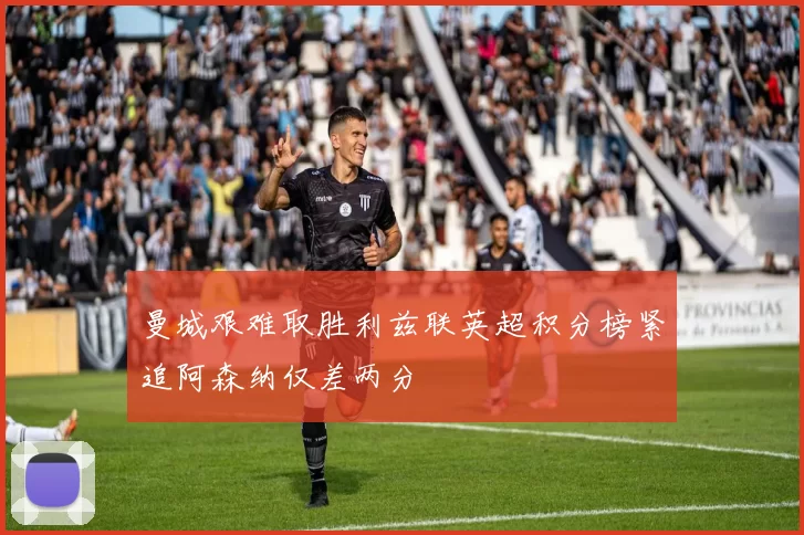 曼城艰难取胜利兹联英超积分榜紧追阿森纳仅差两分