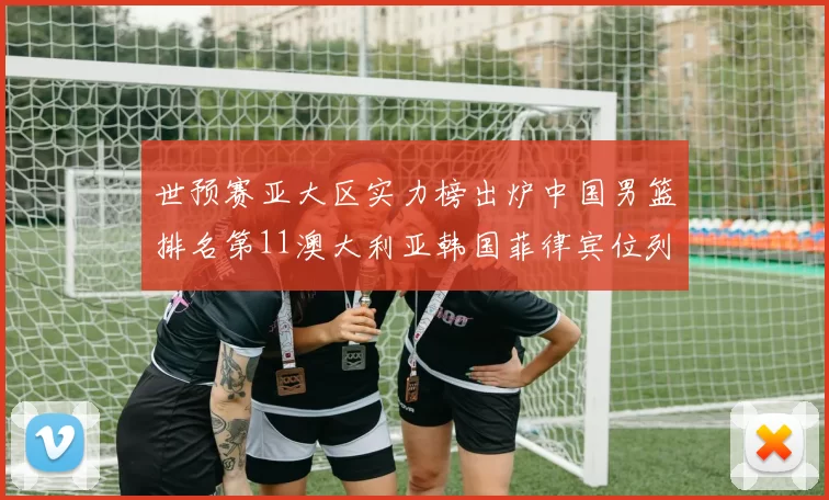 世预赛亚大区实力榜出炉中国男篮排名第11澳大利亚韩国菲律宾位列前三