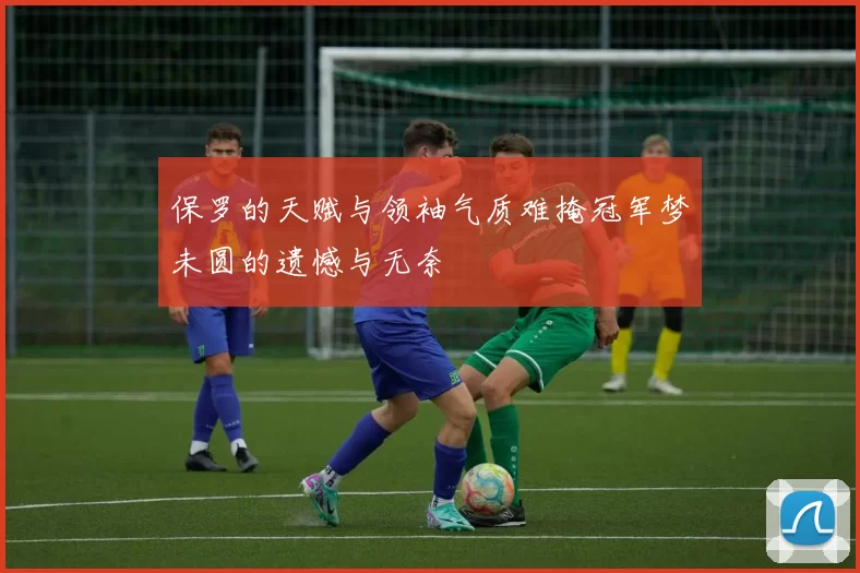 保罗的天赋与领袖气质难掩冠军梦未圆的遗憾与无奈