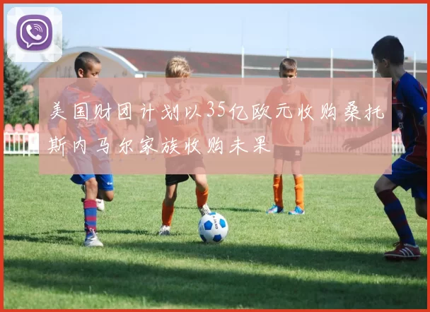 美国财团计划以35亿欧元收购桑托斯内马尔家族收购未果