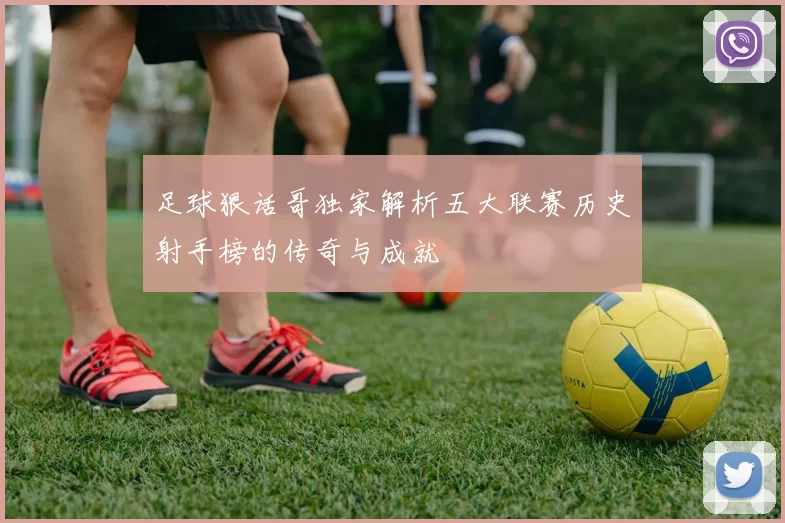 足球狠话哥独家解析五大联赛历史射手榜的传奇与成就
