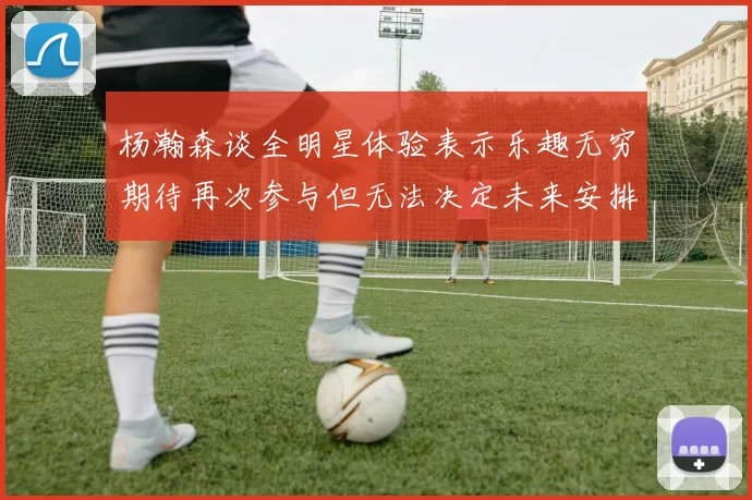 杨瀚森谈全明星体验表示乐趣无穷期待再次参与但无法决定未来安排